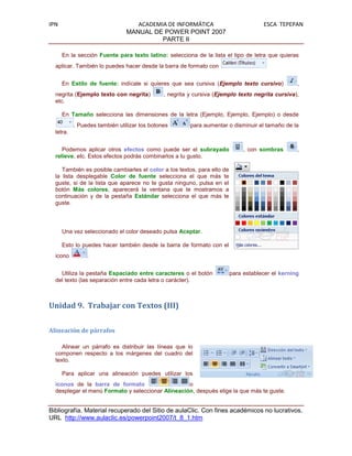 IPN                               ACADEMIA DE INFORMÁTICA                            ESCA TEPEPAN
                               MANUAL DE POWER POINT 2007
                                         PARTE II

      En la sección Fuente para texto latino: selecciona de la lista el tipo de letra que quieras
  aplicar. También lo puedes hacer desde la barra de formato con


      En Estilo de fuente: indícale si quieres que sea cursiva (Ejemplo texto cursivo)            ,
  negrita (Ejemplo texto con negrita)         , negrita y cursiva (Ejemplo texto negrita cursiva),
  etc.

      En Tamaño selecciona las dimensiones de la letra (Ejemplo, Ejemplo, Ejemplo) o desde
           . Puedes también utilizar los botones        para aumentar o disminuir el tamaño de la
  letra.


     Podemos aplicar otros efectos como puede ser el subrayado                , con sombras       ,
  relieve, etc. Estos efectos podrás combinarlos a tu gusto.

     También es posible cambiarles el color a los textos, para ello de
  la lista desplegable Color de fuente selecciona el que más te
  guste, si de la lista que aparece no te gusta ninguno, pulsa en el
  botón Más colores, aparecerá la ventana que te mostramos a
  continuación y de la pestaña Estándar selecciona el que más te
  guste.




      Una vez seleccionado el color deseado pulsa Aceptar.

      Esto lo puedes hacer también desde la barra de formato con el
  icono         .


    Utiliza la pestaña Espaciado entre caracteres o el botón             para establecer el kerning
  del texto (las separación entre cada letra o carácter).



Unidad 9. Trabajar con Textos (III)


Alineación de párrafos

     Alinear un párrafo es distribuir las líneas que lo
  componen respecto a los márgenes del cuadro del
  texto.

      Para aplicar una alineación puedes utilizar los
  iconos de la barra de formato                    o
  desplegar el menú Formato y seleccionar Alineación, después elige la que más te guste.


Bibliografía. Material recuperado del Sitio de aulaClic. Con fines académicos no lucrativos.
URL http://www.aulaclic.es/powerpoint2007/t_8_1.htm
 