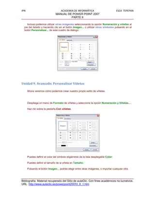 IPN                               ACADEMIA DE INFORMÁTICA                              ESCA TEPEPAN
                               MANUAL DE POWER POINT 2007
                                         PARTE II

     Incluso podemos utilizar otras imágenes seleccionando la opción Numeración y viñetas al
  pie del listado y haciendo clic en el botón Imagen... o utilizar otros símbolos pulsando en el
  botón Personalizar... de este cuadro de diálogo:




Unidad 9. Avanzado. Personalizar Viñetas

      Ahora veremos cómo podemos crear nuestro propio estilo de viñetas.



      Despliega un menú de Formato de viñetas y selecciona la opción Numeración y Viñetas....

      Haz clic sobre la pestaña Con viñetas.




      Puedes definir el color del símbolo eligiéndolo de la lista desplegable Color:

      Puedes definir el tamaño de la viñeta en Tamaño:

      Pulsando el botón Imagen... podrás elegir entre otras imágenes, o importar cualquier otra.



Bibliografía. Material recuperado del Sitio de aulaClic. Con fines académicos no lucrativos.
URL http://www.aulaclic.es/powerpoint2007/t_8_1.htm
 