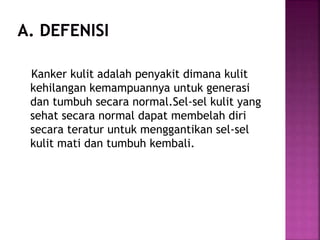 Kanker kulit adalah penyakit dimana kulit
kehilangan kemampuannya untuk generasi
dan tumbuh secara normal.Sel-sel kulit yang
sehat secara normal dapat membelah diri
secara teratur untuk menggantikan sel-sel
kulit mati dan tumbuh kembali.
 