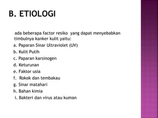 ada beberapa factor resiko yang dapat menyebabkan
timbulnya kanker kulit yaitu:
a. Paparan Sinar Ultraviolet (UV)
b. Kulit Putih
c. Paparan karsinogen
d. Keturunan
e. Faktor usia
f. Rokok dan tembakau
g. Sinar matahari
h. Bahan kimia
i. Bakteri dan virus atau kuman
 
