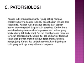 Kanker kulit merupakan kanker yang paling nampak
gejalanya karena kanker kulit itu ada dibagian terluar dari
tubuh kita. Kanker kulit biasanya diawali dari sebuah
bentol atau tompel di bagian kulit tersebut. Kanker kulit
pada hakikatnya merupakan keganasan dari sel-sel yang
berkembang tak terkendali. Sel-sel tersebut akan merusak
jaringan-jaringan kulit. Selain itu, sel-sel kanker tersebut
tidak akan pernah mati meskipun telah memasuki usia
penghujung. Karena itu terjadi penumpukan di jaringan
kulit yang akhirnya menjadi suatu benjolan
 