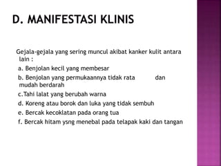 Gejala-gejala yang sering muncul akibat kanker kulit antara
lain :
a. Benjolan kecil yang membesar
b. Benjolan yang permukaannya tidak rata dan
mudah berdarah
c.Tahi lalat yang berubah warna
d. Koreng atau borok dan luka yang tidak sembuh
e. Bercak kecoklatan pada orang tua
f. Bercak hitam ysng menebal pada telapak kaki dan tangan
 