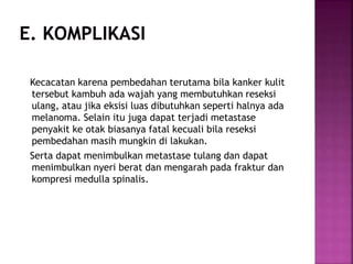 Kecacatan karena pembedahan terutama bila kanker kulit
tersebut kambuh ada wajah yang membutuhkan reseksi
ulang, atau jika eksisi luas dibutuhkan seperti halnya ada
melanoma. Selain itu juga dapat terjadi metastase
penyakit ke otak biasanya fatal kecuali bila reseksi
pembedahan masih mungkin di lakukan.
Serta dapat menimbulkan metastase tulang dan dapat
menimbulkan nyeri berat dan mengarah pada fraktur dan
kompresi medulla spinalis.
 