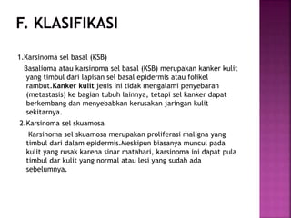 1.Karsinoma sel basal (KSB)
Basalioma atau karsinoma sel basal (KSB) merupakan kanker kulit
yang timbul dari lapisan sel basal epidermis atau folikel
rambut.Kanker kulit jenis ini tidak mengalami penyebaran
(metastasis) ke bagian tubuh lainnya, tetapi sel kanker dapat
berkembang dan menyebabkan kerusakan jaringan kulit
sekitarnya.
2.Karsinoma sel skuamosa
Karsinoma sel skuamosa merupakan proliferasi maligna yang
timbul dari dalam epidermis.Meskipun biasanya muncul pada
kulit yang rusak karena sinar matahari, karsinoma ini dapat pula
timbul dar kulit yang normal atau lesi yang sudah ada
sebelumnya.
 