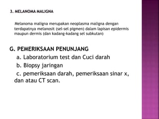 Melanoma maligna merupakan neoplasma maligna dengan
terdapatnya melanosit (sel-sel pigmen) dalam lapisan epidermis
maupun dermis (dan kadang-kadang sel subkutan)
G. PEMERIKSAAN PENUNJANG
a. Laboratorium test dan Cuci darah
b. Biopsy jaringan
c. pemeriksaan darah, pemeriksaan sinar x,
dan atau CT scan.
 