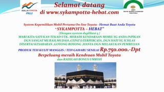 Selamat datang
di www.sykampotta-hebat.com
System Kepemilikan Mobil Pertama On-line Toyota - Hemat Buat Anda Toyota
“ SYKAMPOTTA – HEBAT”
(Dengan system duplikasi 5 }
MARI KITA SATUKAN TEKAD UTK. MERAIH KENDARAAN MOBIL YG ANDA INPIKAN
DGN SANGAT MURAH,MUDAH ,CEPAT &TERPERCAYA ,DGN HATI YG ICHLAS
DISERTAI KESABARAN ,GOTONG ROYONG ,HANYA DGN MELAKUKAN PEMBELIAN
PRODUK TEH KULIT MANGGIS / TEH GAHARU SENILAI Rp.750.000.-Dpt
Berpeluang meraih Kendraan Mobil Toyota
dan RAIHLAH BONUS UMROH
PALU
 