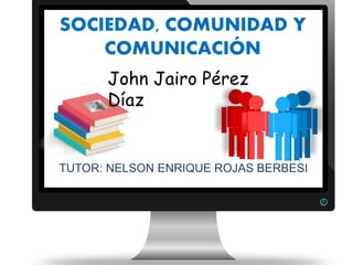 TUTOR: NELSON ENRIQUE ROJAS BERBESI
SOCIEDAD, COMUNIDAD Y
COMUNICACIÓN
John Jairo Pérez
Díaz
 