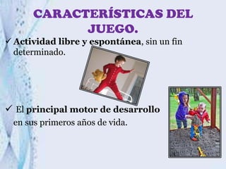 CARACTERÍSTICAS DEL
JUEGO.
 Actividad libre y espontánea, sin un fin
determinado.

 El principal motor de desarrollo
en sus primeros años de vida.

 