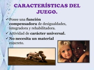 CARACTERÍSTICAS DEL
JUEGO.
 Posee una función
compensadora de desigualdades,
integradora y rehabilitadora.
 Actividad de carácter universal.
 No necesita un material
concreto.

 