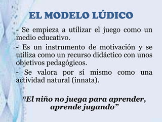 EL MODELO LÚDICO
- Se empieza a utilizar el juego como un
medio educativo.
- Es un instrumento de motivación y se
utiliza como un recurso didáctico con unos
objetivos pedagógicos.
- Se valora por sí mismo como una
actividad natural (innata).
“El niño no juega para aprender,
aprende jugando”

 