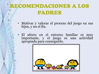 RECOMENDACIONES A LOS
PADRES
• Motivar y valorar el proceso del juego en sus
hijos, y no el fin.
• El afecto en el entorno familiar es muy
importante, y el juego es una actividad
apropiada para conseguirlo.

 