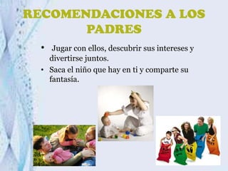 RECOMENDACIONES A LOS
PADRES
•

Jugar con ellos, descubrir sus intereses y
divertirse juntos.
• Saca el niño que hay en ti y comparte su
fantasía.

 