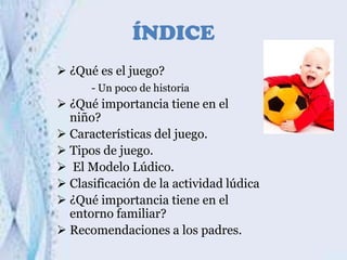 ÍNDICE
 ¿Qué es el juego?
- Un poco de historia

 ¿Qué importancia tiene en el
niño?
 Características del juego.
 Tipos de juego.
 El Modelo Lúdico.
 Clasificación de la actividad lúdica
 ¿Qué importancia tiene en el
entorno familiar?
 Recomendaciones a los padres.

 