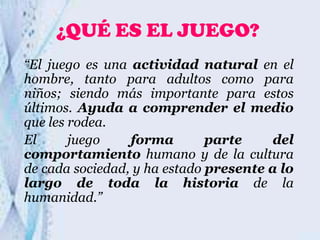 ¿QUÉ ES EL JUEGO?
“El juego es una actividad natural en el
hombre, tanto para adultos como para
niños; siendo más importante para estos
últimos. Ayuda a comprender el medio
que les rodea.
El
juego
forma
parte
del
comportamiento humano y de la cultura
de cada sociedad, y ha estado presente a lo
largo de toda la historia de la
humanidad.”

 