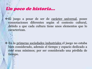 Un poco de historia…
 El juego a pesar de ser de carácter universal, posee
connotaciones diferentes según el contexto cultural,
debido a que cada cultura tiene unos elementos que lo
caracterizan.

 En la primeras sociedades industriales el juego no estaba
bien considerado, además el tiempo y espacio dedicado a
éste eran mínimos; por ser considerado una pérdida de
tiempo.

 