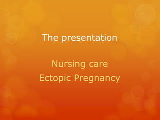 The presentation
Nursing care
Ectopic Pregnancy
 