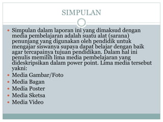 SIMPULAN
 Simpulan dalam laporan ini yang dimaksud dengan
media pembelajaran adalah suatu alat (sarana)
penunjang yang digunakan oleh pendidik untuk
mengajar siswanya supaya dapat belajar dengan baik
agar tercapainya tujuan pendidikan. Dalam hal ini
penulis memilih lima media pembelajaran yang
dideskripsikan dalam power point. Lima media tersebut
yakni:
 Media Gambar/Foto
 Media Bagan
 Media Poster
 Media Sketsa
 Media Video
 
