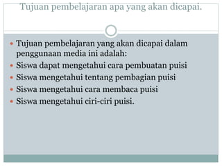 Tujuan pembelajaran apa yang akan dicapai.
 Tujuan pembelajaran yang akan dicapai dalam
penggunaan media ini adalah:
 Siswa dapat mengetahui cara pembuatan puisi
 Siswa mengetahui tentang pembagian puisi
 Siswa mengetahui cara membaca puisi
 Siswa mengetahui ciri-ciri puisi.
 