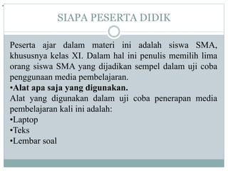 SIAPA PESERTA DIDIK
Peserta ajar dalam materi ini adalah siswa SMA,
khususnya kelas XI. Dalam hal ini penulis memilih lima
orang siswa SMA yang dijadikan sempel dalam uji coba
penggunaan media pembelajaran.
•Alat apa saja yang digunakan.
Alat yang digunakan dalam uji coba penerapan media
pembelajaran kali ini adalah:
•Laptop
•Teks
•Lembar soal
.
 