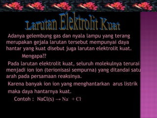 Adanya gelembung gas dan nyala lampu yang terang
merupakan gejala larutan tersebut mempunyai daya
hantar yang kuat disebut juga larutan elektrolit kuat.
       Mengapa??
 Pada larutan elektrolit kuat, seluruh molekulnya terurai
menjadi ion ion (terionisasi sempurna) yang ditandai satu
arah pada persamaan reaksinya.
 Karena banyak ion ion yang menghantarkan arus listrik
 maka daya hantarnya kuat.
   Contoh : NaCl(s) → Na+ + Cl-
 