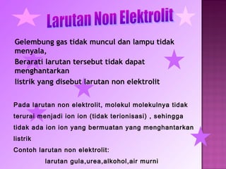 Gelembung gas tidak muncul dan lampu tidak
menyala,
Berarati larutan tersebut tidak dapat
menghantarkan
listrik yang disebut larutan non elektrolit


Pada larutan non elektrolit, molekul molekulnya tidak
terurai menjadi ion ion (tidak terionisasi) , sehingga
tidak ada ion ion yang bermuatan yang menghantarkan
listrik
Contoh larutan non elektrolit:
          larutan gula,urea,alkohol,air murni
 