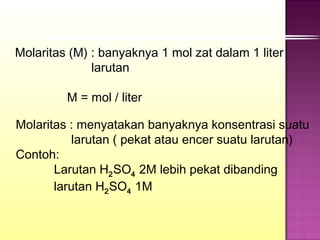 Molaritas (M) : banyaknya 1 mol zat dalam 1 liter
              larutan

         M = mol / liter

Molaritas : menyatakan banyaknya konsentrasi suatu
           larutan ( pekat atau encer suatu larutan)
Contoh:
       Larutan H2 SO4 2M lebih pekat dibanding
       larutan H2 SO4 1M
 