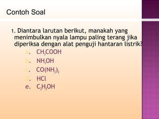 Contoh Soal

 1. Diantara larutan berikut, manakah yang
  menimbulkan nyala lampu paling terang jika
  diperiksa dengan alat penguji hantaran listrik?
      a. CH3COOH
      b. NH4OH
      c. CO(NH2)2
      d. HCl
      e. C2H5OH
 