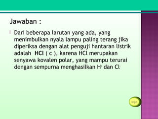 Jawaban :
   Dari beberapa larutan yang ada, yang
    menimbulkan nyala lampu paling terang jika
    diperiksa dengan alat penguji hantaran listrik
    adalah HCl ( c ), karena HCl merupakan
    senyawa kovalen polar, yang mampu terurai
    dengan sempurna menghasilkan H+ dan Cl-
 
