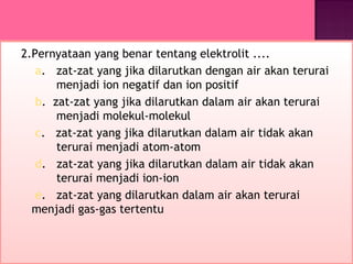 2.Pernyataan yang benar tentang elektrolit ....
   a. zat-zat yang jika dilarutkan dengan air akan terurai
       menjadi ion negatif dan ion positif
   b. zat-zat yang jika dilarutkan dalam air akan terurai
       menjadi molekul-molekul
   c. zat-zat yang jika dilarutkan dalam air tidak akan
       terurai menjadi atom-atom
   d. zat-zat yang jika dilarutkan dalam air tidak akan
       terurai menjadi ion-ion
   e. zat-zat yang dilarutkan dalam air akan terurai
  menjadi gas-gas tertentu
 