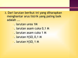 3. Dari larutan berikut ini yang diharapkan
 menghantar arus listrik yang paling baik
 adalah ...
     a. larutan urea 1M
     b. larutan asam cuka 0,1 M
     c. larutan asam cuka 1 M
     d. larutan H2SO4 0,1 M
     e. larutan H2SO4 1 M
 