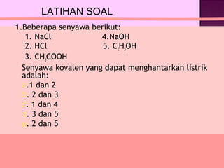 LATIHAN SOAL
1.Beberapa senyawa berikut:
   1. NaCl            4.NaOH
   2. HCl             5. C2H5OH
   3. CH3COOH
  Senyawa kovalen yang dapat menghantarkan listrik
  adalah:
  a.1 dan 2
  b. 2 dan 3
  c. 1 dan 4
  d. 3 dan 5
  e. 2 dan 5
 