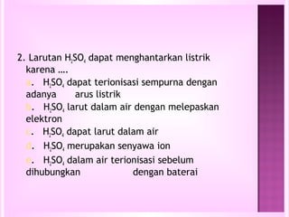 2. Larutan H2SO4 dapat menghantarkan listrik
  karena ….
  a. H2SO4 dapat terionisasi sempurna dengan
  adanya      arus listrik
  b. H2SO4 larut dalam air dengan melepaskan
  elektron
  c. H2SO4 dapat larut dalam air
  d. H2SO4 merupakan senyawa ion
  e. H2SO4 dalam air terionisasi sebelum
  dihubungkan              dengan baterai
 