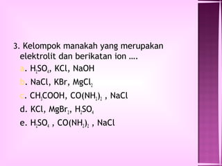 3. Kelompok manakah yang merupakan
 elektrolit dan berikatan ion ….
 a. H2SO4, KCl, NaOH
 b. NaCl, KBr, MgCl2
 c. CH3COOH, CO(NH2)2 , NaCl
 d. KCl, MgBr2, H2SO4
 e. H2SO4 , CO(NH2)2 , NaCl
 