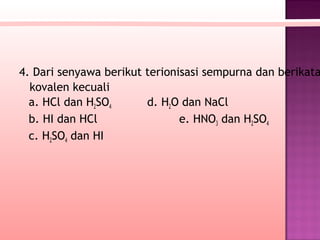 4. Dari senyawa berikut terionisasi sempurna dan berikata
  kovalen kecuali
  a. HCl dan H2SO4      d. H2O dan NaCl
  b. HI dan HCl                e. HNO3 dan H2SO4
  c. H2SO4 dan HI
 