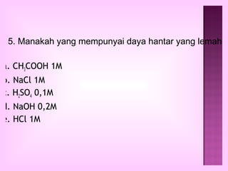 5. Manakah yang mempunyai daya hantar yang lemah

a. CH3COOH 1M
b. NaCl 1M
c. H2SO4 0,1M
d. NaOH 0,2M
e. HCl 1M
 
