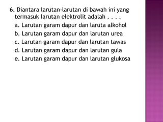 6. Diantara larutan-larutan di bawah ini yang
  termasuk larutan elektrolit adalah . . . .
  a. Larutan garam dapur dan laruta alkohol
  b. Larutan garam dapur dan larutan urea
  c. Larutan garam dapur dan larutan tawas
  d. Larutan garam dapur dan larutan gula
  e. Larutan garam dapur dan larutan glukosa
 