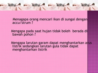 Menagapa orang mencari ikan di sungai dengan
accu/strum ?

Mengapa pada saat hujan tidak boleh berada di
bawah pohon ?

Mengapa larutan garam dapat menghantarkan arus
listrik sedangkan larutan gula tidak dapat
menghantarkan listrik
 