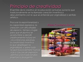 Principio de creatividad
El sentido de lo creativo en la educación actual es aunar lo que
tradicionalmente se ha llamado creación inventiva o
descubrimiento con lo que se entiende por originalidad o sentido
artístico.

Procurar la espontaneidad y
la capacidad expresiva, la          Pablo Contreras Álvarez
creación con dificultades
de espacio, tiempo o lugar,
para que el alumno se
acostumbre a decidir
creativamente incluso en
 circunstancias adversas,
la creatividad inventiva,
la que despliegan la
originalidad, y sobre todo
 la que busca siempre nuevas
 vías o cauces de expresión
 distintos a los tradicionales:
enseñanza divergente.
 