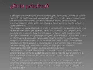 ¿En la práctica?
El principio de creatividad, en un primer lugar, apoyando uno de los puntos
que trata María Montessori, la creatividad como medio de expresión tanto
del mundo exterior como del mundo interior es uno de los criterios
importantes para ver la visión del niño que tiene sobre los que le rodean o
sobre el entorno.
Por otra parte, la creatividad va unido a la resolución de problemas de una
manera innovadora, por ejemplo, ante situaciones como coger comida
que hay tras una verja, hay animales que no tienen este característico
principio, se matarían a golpes por cogerla, mientras que otro animal, como
un chimpancé buscaría la manera de cogerlo de forma innovadora.
Este principio esta inmerso en todas las actividades que se desarrolla en
educación infantil, ya que juega un papel importante la espontaneidad
del niño en el juego. El niño interviene en el juego como él sabe,
modificando las actividades que ha ido aprendiendo.
Dentro de una actividad el niño da un sentido artístico, frente a lo que
percibe por sus sentidos, da forma, color, olor a todo lo que experimenta.
Mediante los gestos en actividades el niño da rienda suelta a la
imaginación.
El juego, la poesía y literatura, la pintura, y todas las artes plásticas, la
dinámica en grupos, la toma de decisiones individualmente o en grupos,
realizar proyectos, el teatro, la mímica, etc., son técnicas para el principio
de creatividad.
 