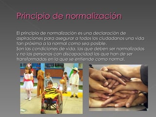 Principio de normalización
El principio de normalización es una declaración de
aspiraciones para asegurar a todos los ciudadanos una vida
tan próxima a la normal como sea posible.
Son las condiciones de vida, las que deben ser normalizadas
y no las personas con discapacidad las que han de ser
transformadas en lo que se entiende como normal.
 