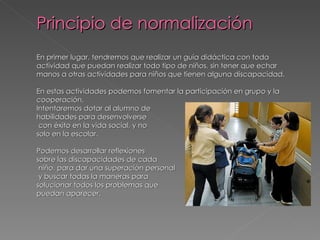 Principio de normalización
En primer lugar, tendremos que realizar un guía didáctica con toda
actividad que puedan realizar todo tipo de niños, sin tener que echar
manos a otras actividades para niños que tienen alguna discapacidad.

En estas actividades podemos fomentar la participación en grupo y la
cooperación.
Intentaremos dotar al alumno de
habilidades para desenvolverse
 con éxito en la vida social, y no
solo en la escolar.

Podemos desarrollar reflexiones
sobre las discapacidades de cada
 niño, para dar una superación personal
 y buscar todas la maneras para
solucionar todos los problemas que
puedan aparecer.
 