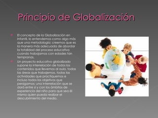 Principio de Globalización
   El concepto de la Globalización en
    Infantil, lo entendemos como algo más
    que una metodología; creemos que es
    la manera más adecuada de abordar
    la totalidad del proceso educativo
    cuando trabajamos con edades tan
    tempranas.
   Un proyecto educativo globalizado
    supone la interrelación de todos los
    contenidos que llevemos al aula, todas
    las áreas que trabajemos, todas las
    actividades que practiquemos e
    incluso todos los objetivos que
    persigamos; una interrelación que se
    dará entre sí y con los ámbitos de
    experiencia del niño para que sea él
    mismo quien pueda realizar el
    descubrimiento del medio.
 