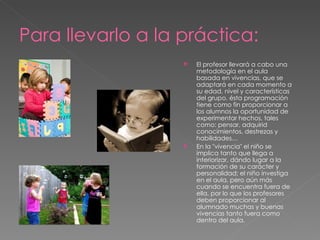 Para llevarlo a la práctica:
                      El profesor llevará a cabo una
                       metodología en el aula
                       basada en vivencias, que se
                       adaptará en cada momento a
                       su edad, nivel y características
                       del grupo. ésta programación
                       tiene como fin proporcionar a
                       los alumnos la oportunidad de
                       experimentar hechos, tales
                       como: pensar, adquirid
                       conocimientos, destrezas y
                       habilidades…
                      En la "vivencia" el niño se
                       implica tanto que llega a
                       interiorizar, dándo lugar a la
                       formación de su carácter y
                       personalidad; el niño investiga
                       en el aula, pero aún más
                       cuando se encuentra fuera de
                       ella, por lo que los profesores
                       deben proporcionar al
                       alumnado muchas y buenas
                       vivencias tanto fuera como
                       dentro del aula.
 