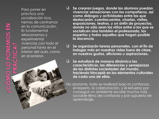 Para poner en              Se crearan juegos, donde los alumnos puedan
práctica una                vivenciar sensaciones con los compañeros, así
                            como diálogos y actividades entre las que
socialización rica,         destacarán: cuentacuentos, charlas, visitas,
hemos de centrarnos         exposiciones, teatros, y un sinfín de proyectos,
en la comunicación.         donde no sólo sean los niños entre sí los que se
Es fundamental              socialicen sino también el profesorado, los
relacionarnos y             expertos y todos aquellos que hagan posible
experimentar                la docencia.
vivencias con todo el
personal tanto en el       Se organizarán tareas personales, con el fin de
interior del aula, como     indagar más en nuestras vidas fuera de clase,
                            en nuestros gustos, aficiones u aspiraciones.
en el exterior.
                           Se estudiará de manera dinámica las
                            características, las diferencias y semejanzas
                            de las distintas sociedades del mundo,
                            haciendo hincapié en los elementos culturales
                            de cada una de ellas.

                          No obstante, todo se realizará bajo la confianza,
                             el respeto, la colaboración, y el esfuerzo por
                             conseguir un ambiente escolar mucho más
                             sociable lleno de confianza y por supuesto de
                             aprendizaje.
 