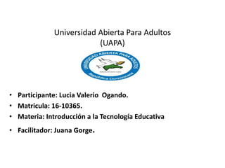 Universidad Abierta Para Adultos
(UAPA)
• Participante: Lucia Valerio Ogando.
• Matricula: 16-10365.
• Materia: Introducción a la Tecnología Educativa
• Facilitador: Juana Gorge.
 