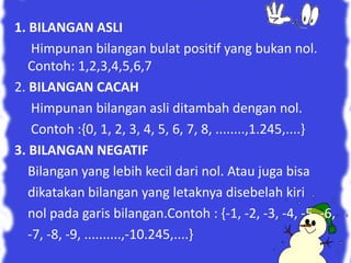 1. BILANGAN ASLI 
Himpunan bilangan bulat positif yang bukan nol. 
Contoh: 1,2,3,4,5,6,7 
2. BILANGAN CACAH 
Himpunan bilangan asli ditambah dengan nol. 
Contoh :{0, 1, 2, 3, 4, 5, 6, 7, 8, ........,1.245,....} 
3. BILANGAN NEGATIF 
Bilangan yang lebih kecil dari nol. Atau juga bisa 
dikatakan bilangan yang letaknya disebelah kiri 
nol pada garis bilangan.Contoh : {-1, -2, -3, -4, -5, -6, 
-7, -8, -9, ..........,-10.245,....} 
 