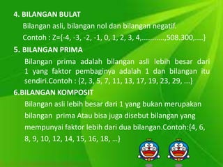 4. BILANGAN BULAT 
Bilangan asli, bilangan nol dan bilangan negatif. 
Contoh : Z={-4, -3, -2, -1, 0, 1, 2, 3, 4,...........,508.300,....} 
5. BILANGAN PRIMA 
Bilangan prima adalah bilangan asli lebih besar dari 
1 yang faktor pembaginya adalah 1 dan bilangan itu 
sendiri.Contoh : {2, 3, 5, 7, 11, 13, 17, 19, 23, 29, ...} 
6.BILANGAN KOMPOSIT 
Bilangan asli lebih besar dari 1 yang bukan merupakan 
bilangan prima Atau bisa juga disebut bilangan yang 
mempunyai faktor lebih dari dua bilangan.Contoh:{4, 6, 
8, 9, 10, 12, 14, 15, 16, 18, …} 
 