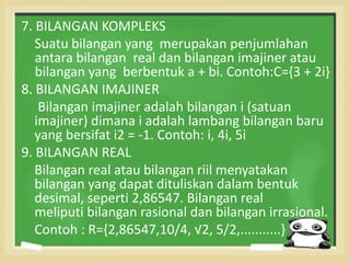 7. BILANGAN KOMPLEKS 
Suatu bilangan yang merupakan penjumlahan 
antara bilangan real dan bilangan imajiner atau 
bilangan yang berbentuk a + bi. Contoh:C={3 + 2i} 
8. BILANGAN IMAJINER 
Bilangan imajiner adalah bilangan i (satuan 
imajiner) dimana i adalah lambang bilangan baru 
yang bersifat i2 = -1. Contoh: i, 4i, 5i 
9. BILANGAN REAL 
Bilangan real atau bilangan riil menyatakan 
bilangan yang dapat dituliskan dalam bentuk 
desimal, seperti 2,86547. Bilangan real 
meliputi bilangan rasional dan bilangan irrasional. 
Contoh : R={2,86547,10/4, √2, 5/2,...........} 
 