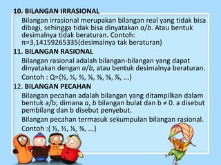 10. BILANGAN IRRASIONAL 
Bilangan irrasional merupakan bilangan real yang tidak bisa 
dibagi, sehingga tidak bisa dinyatakan a/b. Atau bentuk 
desimalnya tidak beraturan. Contoh: 
π=3,14159265335(desimalnya tak beraturan) 
11. BILANGAN RASIONAL 
Bilangan rasional adalah bilangan-bilangan yang dapat 
dinyatakan dengan a/b, atau bentuk desimalnya beraturan. 
Contoh : Q={½, ⅓, ⅔, ⅛, ⅜, ⅝, ⅞, ...} 
12. BILANGAN PECAHAN 
Bilangan pecahan adalah bilangan yang ditampilkan dalam 
bentuk a/b; dimana a, b bilangan bulat dan b ≠ 0. a disebut 
pembilang dan b disebut penyebut. 
Bilangan pecahan termasuk sekumpulan bilangan rasional. 
Contoh :{ ⅓, ⅔, ⅛, ⅜, ...} 
 
