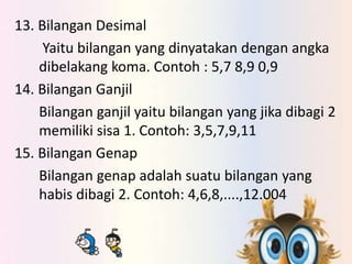 13. Bilangan Desimal 
Yaitu bilangan yang dinyatakan dengan angka 
dibelakang koma. Contoh : 5,7 8,9 0,9 
14. Bilangan Ganjil 
Bilangan ganjil yaitu bilangan yang jika dibagi 2 
memiliki sisa 1. Contoh: 3,5,7,9,11 
15. Bilangan Genap 
Bilangan genap adalah suatu bilangan yang 
habis dibagi 2. Contoh: 4,6,8,....,12.004 
 